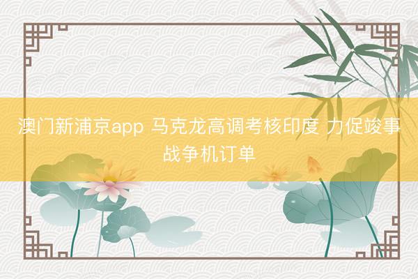 澳门新浦京app 马克龙高调考核印度 力促竣事战争机订单