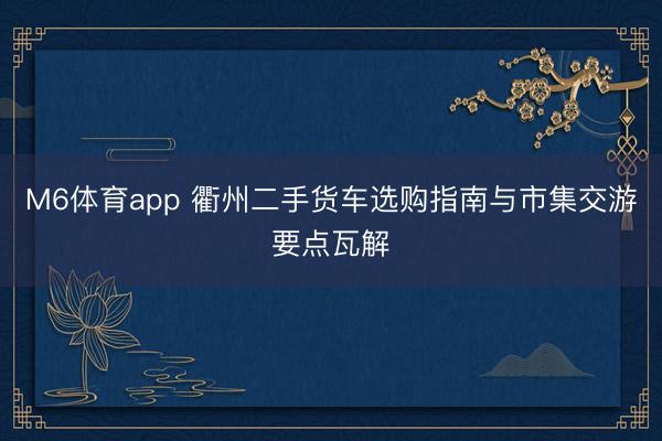 M6体育app 衢州二手货车选购指南与市集交游要点瓦解