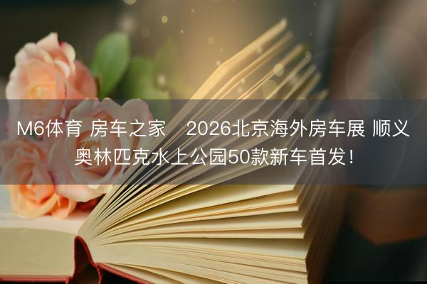 M6体育 房车之家・2026北京海外房车展 顺义奥林匹克水上公园50款新车首发!