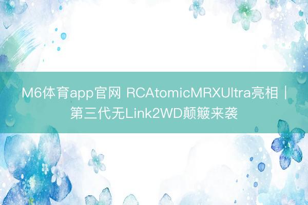M6体育app官网 RCAtomicMRXUltra亮相|第三代无Link2WD颠簸来袭