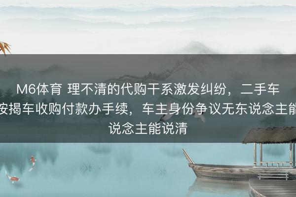 M6体育 理不清的代购干系激发纠纷，二手车公司按揭车收购付款办手续，车主身份争议无东说念主能说清