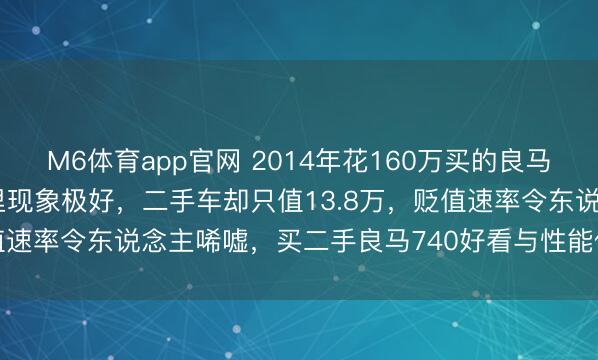 M6体育app官网 2014年花160万买的良马740，当今行驶11万公里现象极好，二手车却只值13.8万，贬值速率令东说念主唏嘘，买二手良马740好看与性能依旧无可替代