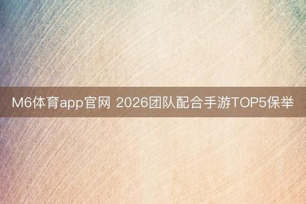 M6体育app官网 2026团队配合手游TOP5保举