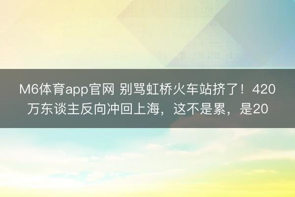 M6体育app官网 别骂虹桥火车站挤了!420万东谈主反向冲回上海,这不是累,是20