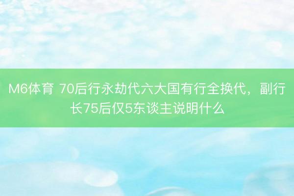 M6体育 70后行永劫代六大国有行全换代，副行长75后仅5东谈主说明什么