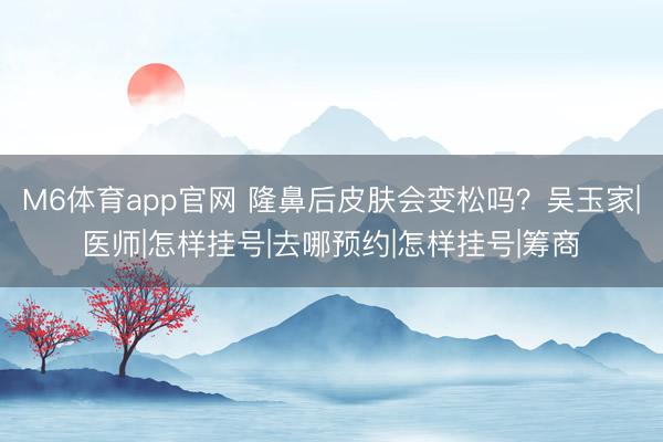 M6体育app官网 隆鼻后皮肤会变松吗？吴玉家|医师|怎样挂号|去哪预约|怎样挂号|筹商