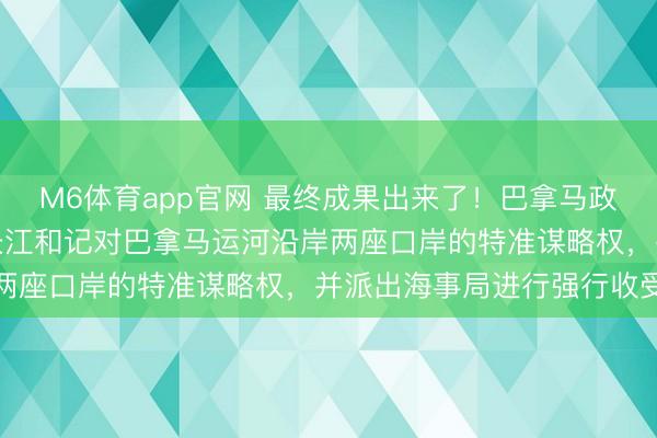 M6体育app官网 最终成果出来了！巴拿马政府认真颁布国法，烧毁长江和记对巴拿马运河沿岸两座口岸的特准谋略权，并派出海事局进行强行收受