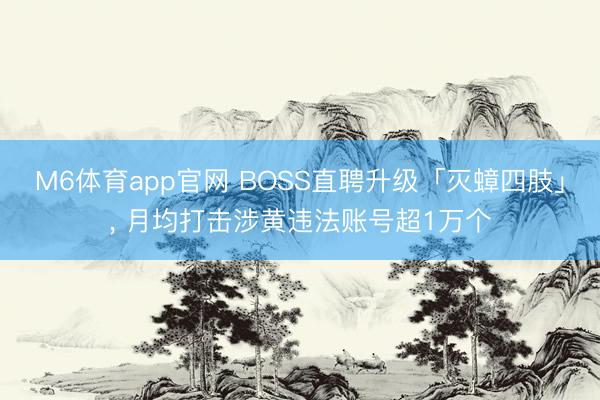 M6体育app官网 BOSS直聘升级「灭蟑四肢」， 月均打击涉黄违法账号超1万个